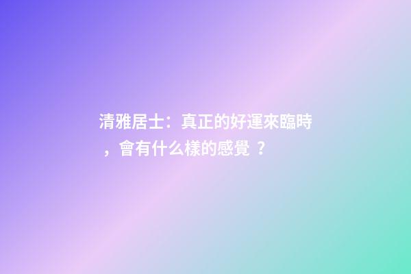 清雅居士：真正的好運來臨時，會有什么樣的感覺？